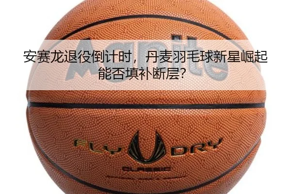安赛龙退役倒计时，丹麦羽毛球新星崛起能否填补断层？