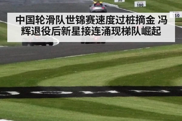 中国轮滑队世锦赛速度过桩摘金 冯辉退役后新星接连涌现梯队崛起